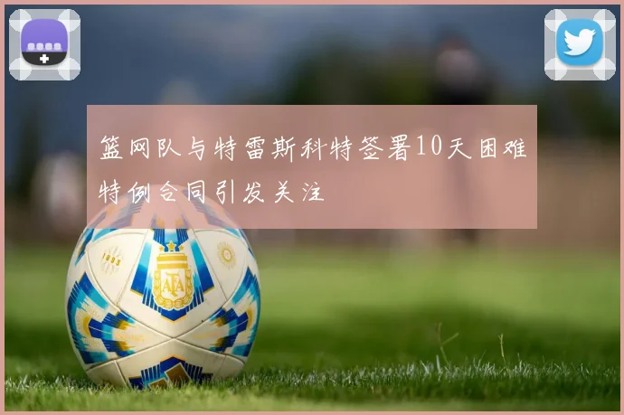 篮网队与特雷斯科特签署10天困难特例合同引发关注