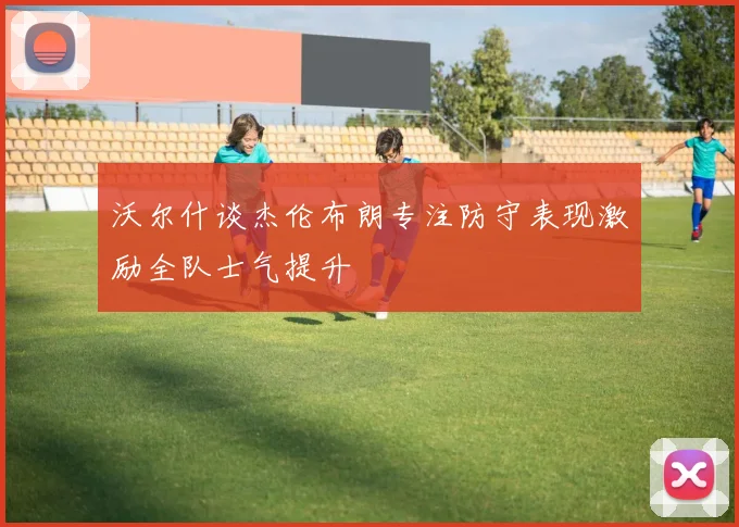 沃尔什谈杰伦布朗专注防守表现激励全队士气提升