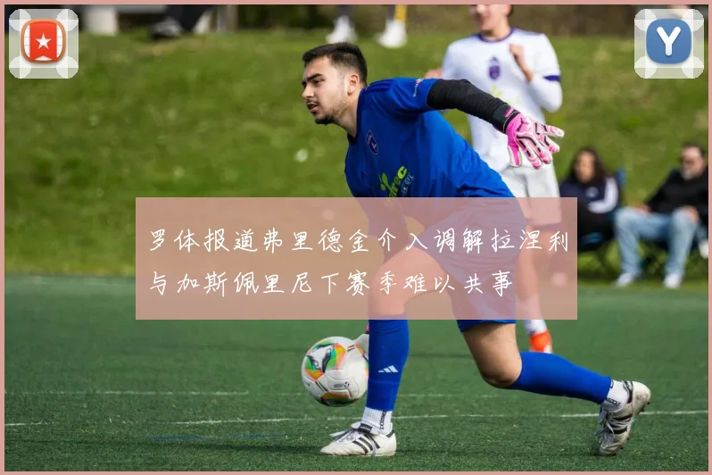 罗体报道弗里德金介入调解拉涅利与加斯佩里尼下赛季难以共事