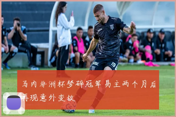 马内非洲杯梦碎冠军易主两个月后再现意外变故