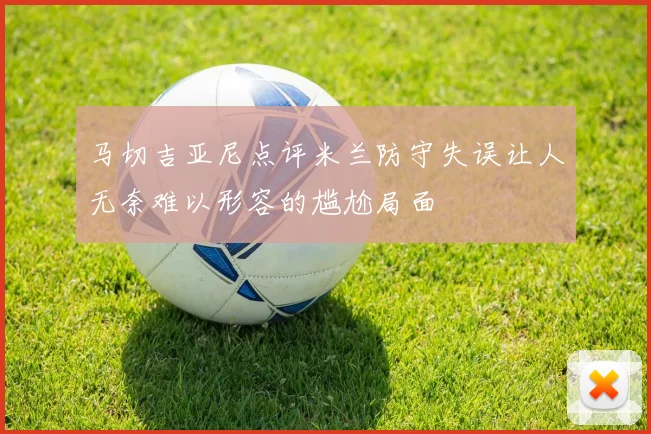 马切吉亚尼点评米兰防守失误让人无奈难以形容的尴尬局面