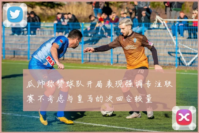 瓜帅称赞球队开局表现强调专注联赛不考虑与皇马的次回合较量