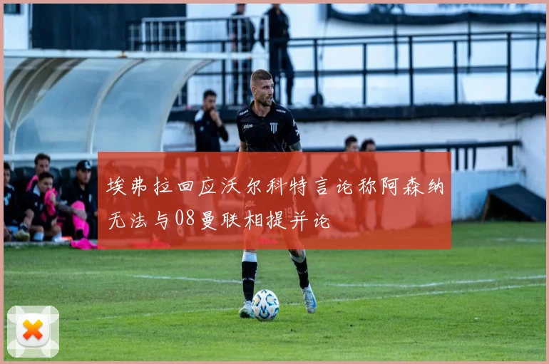 埃弗拉回应沃尔科特言论称阿森纳无法与08曼联相提并论