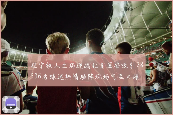 辽宁铁人主场迎战北京国安吸引38536名球迷热情助阵现场气氛火爆